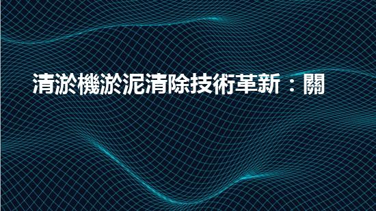 清淤機淤泥清除技術革新：關鍵步驟與最新進展！